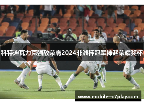 科特迪瓦力克强敌荣膺2024非洲杯冠军捧起荣耀奖杯